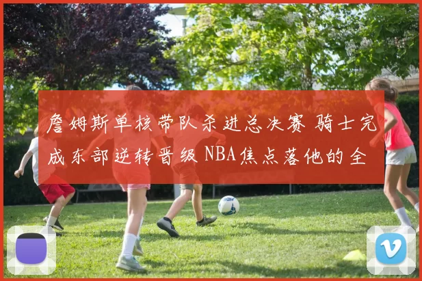 詹姆斯单核带队杀进总决赛 骑士完成东部逆转晋级 NBA焦点落他的全面表现上
