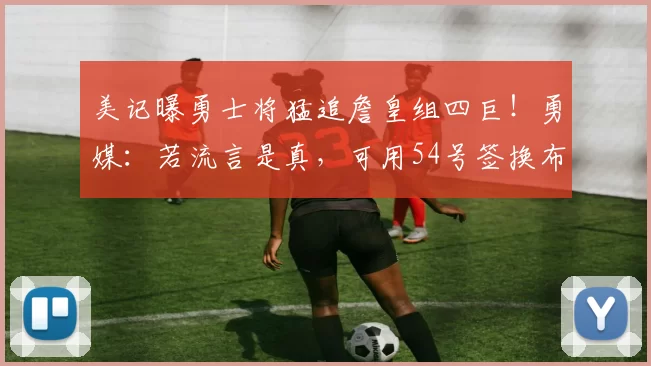 美记曝勇士将猛追詹皇组四巨！勇媒：若流言是真，可用54号签换布朗尼