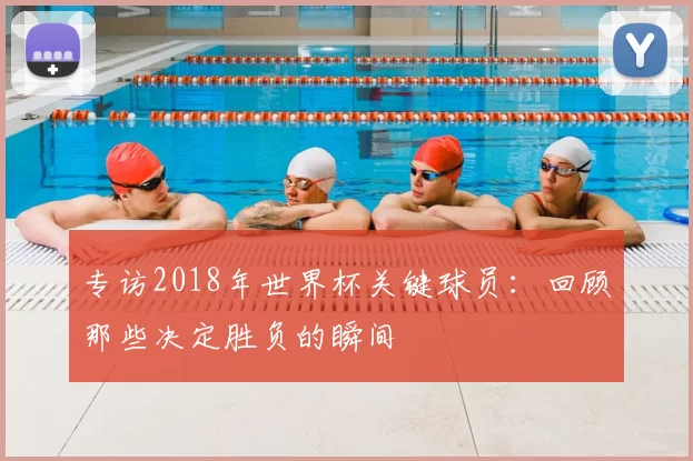 专访2018年世界杯关键球员：回顾那些决定胜负的瞬间