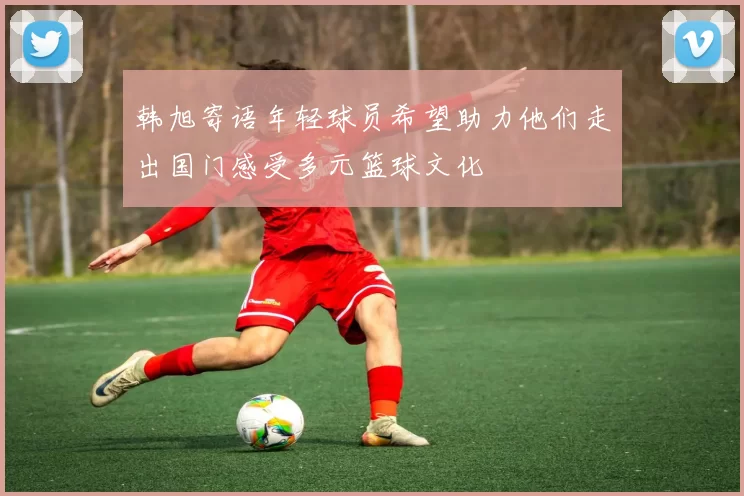 韩旭寄语年轻球员希望助力他们走出国门感受多元篮球文化