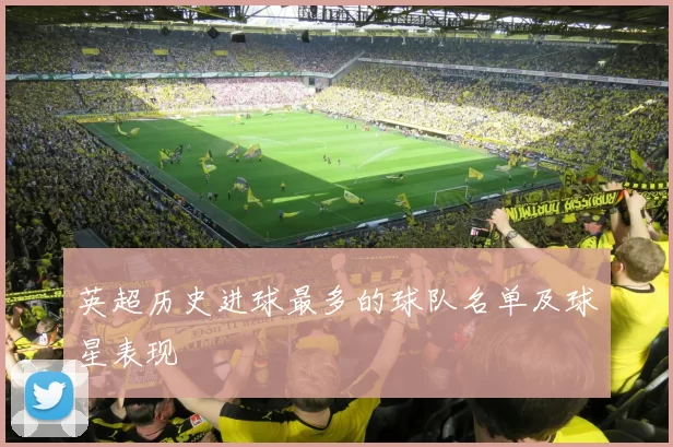 英超历史进球最多的球队名单及球星表现