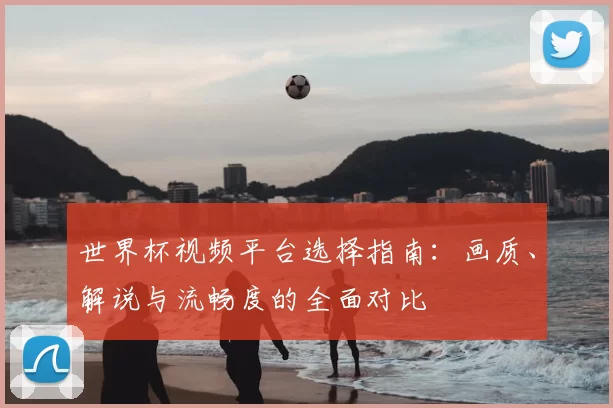 世界杯视频平台选择指南:画质、解说与流畅度的全面对比