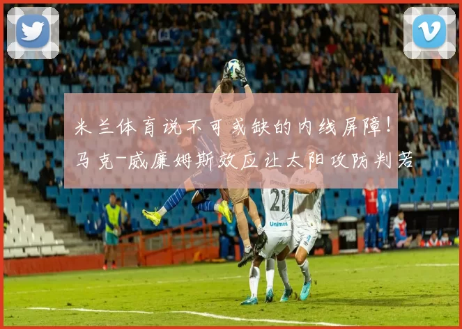 米兰体育说不可或缺的内线屏障！马克-威廉姆斯效应让太阳攻防判若两队