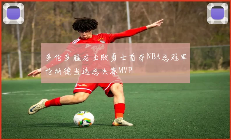 多伦多猛龙击败勇士首夺NBA总冠军伦纳德当选总决赛MVP