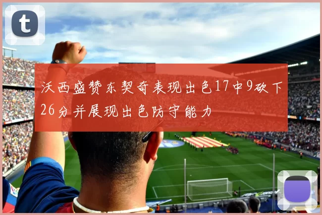 沃西盛赞东契奇表现出色17中9砍下26分并展现出色防守能力