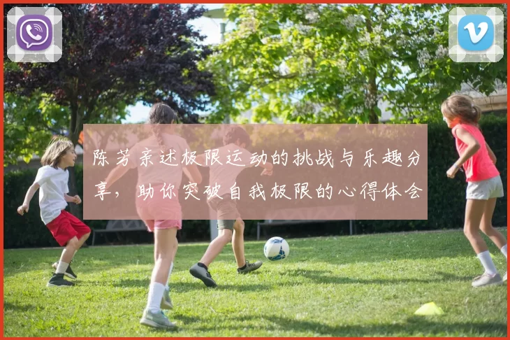 陈芳亲述极限运动的挑战与乐趣分享，助你突破自我极限的心得体会