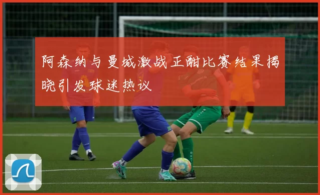 阿森纳与曼城激战正酣比赛结果揭晓引发球迷热议