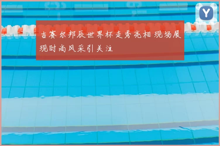 吉赛尔邦辰世界杯走秀亮相 现场展现时尚风采引关注