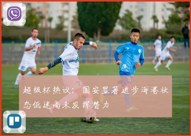 超级杯热议：国安显著进步海港状态低迷尚未发挥潜力