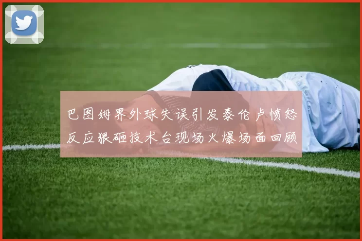 巴图姆界外球失误引发泰伦卢愤怒反应狠砸技术台现场火爆场面回顾