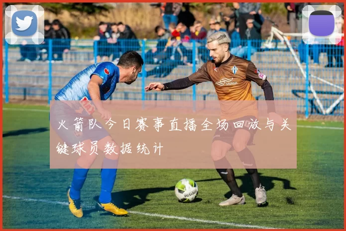 火箭队今日赛事直播全场回放与关键球员数据统计