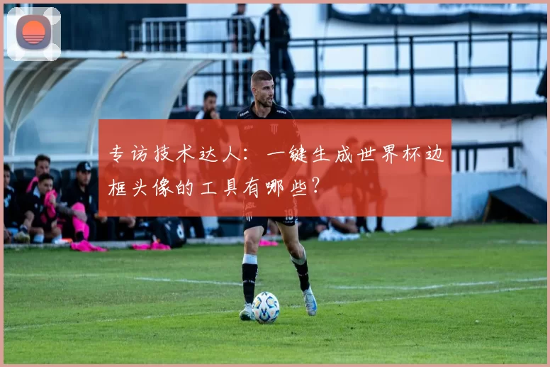 专访技术达人：一键生成世界杯边框头像的工具有哪些？