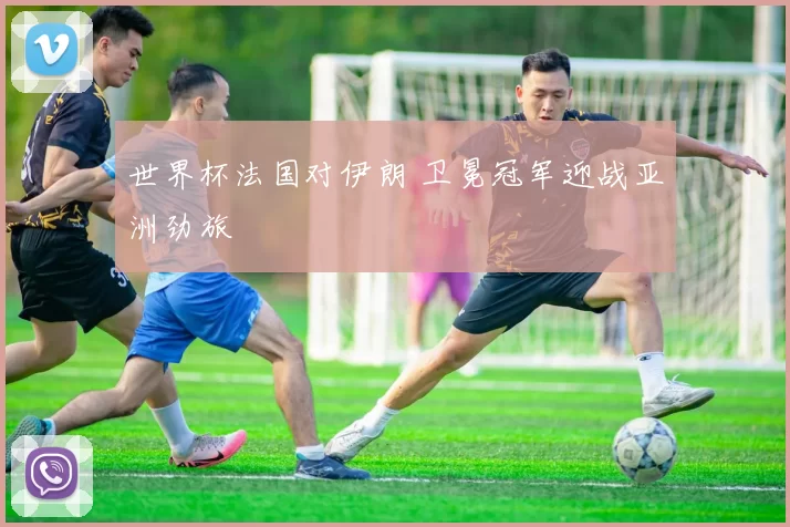 世界杯法国对伊朗 卫冕冠军迎战亚洲劲旅