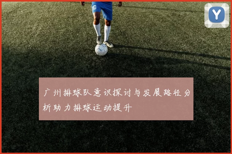 广州排球队意识探讨与发展路径分析助力排球运动提升