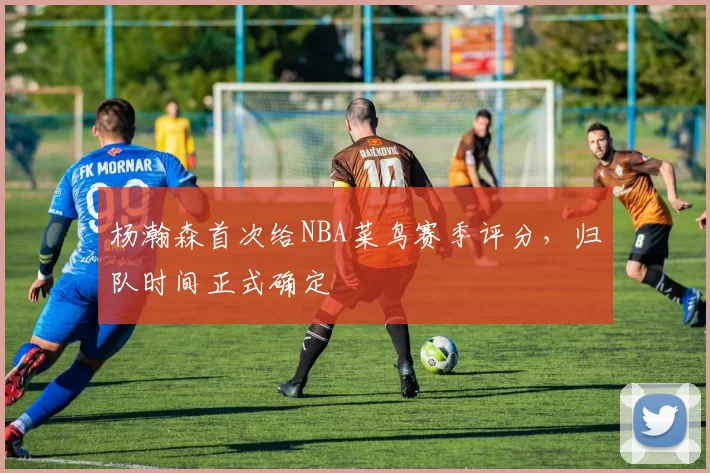 杨瀚森首次给NBA菜鸟赛季评分,归队时间正式确定