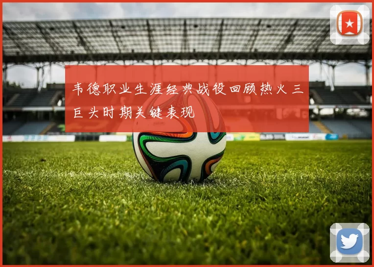 韦德职业生涯经典战役回顾热火三巨头时期关键表现