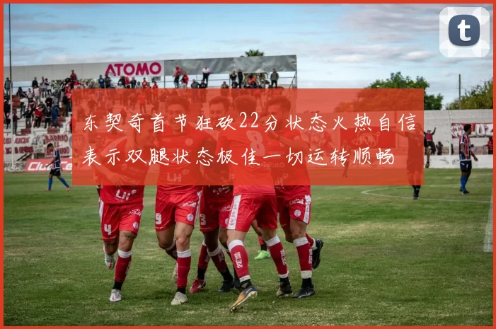 东契奇首节狂砍22分状态火热自信表示双腿状态极佳一切运转顺畅