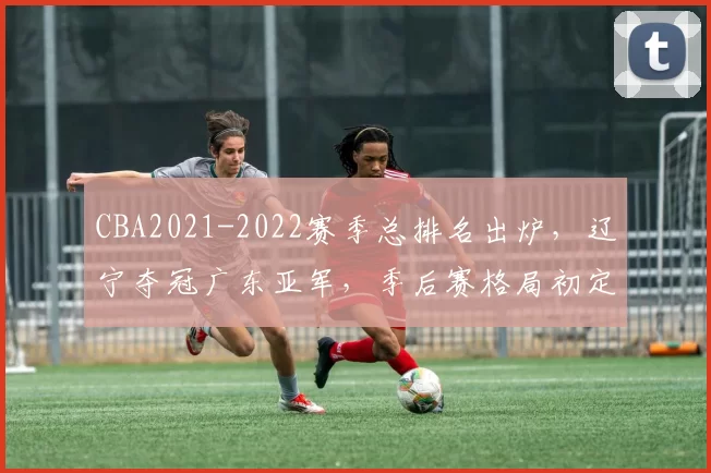 CBA2021-2022赛季总排名出炉，辽宁夺冠广东亚军，季后赛格局初定