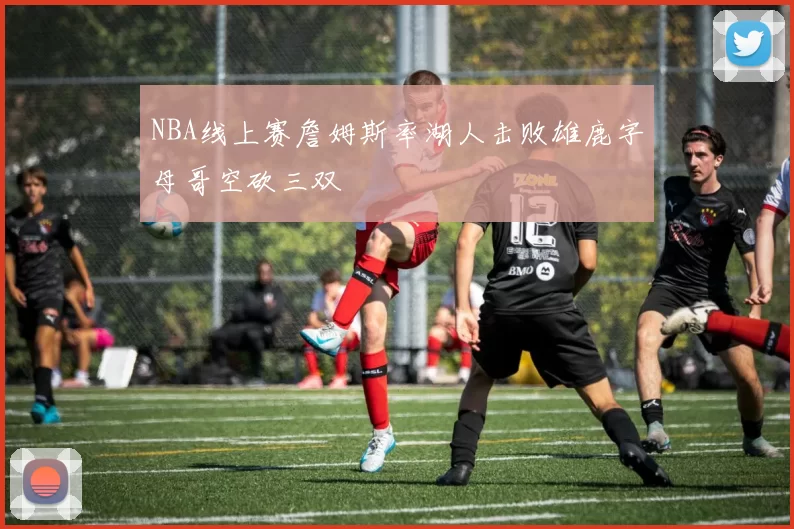 NBA线上赛詹姆斯率湖人击败雄鹿字母哥空砍三双