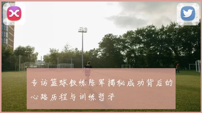 专访篮球教练陈军揭秘成功背后的心路历程与训练哲学