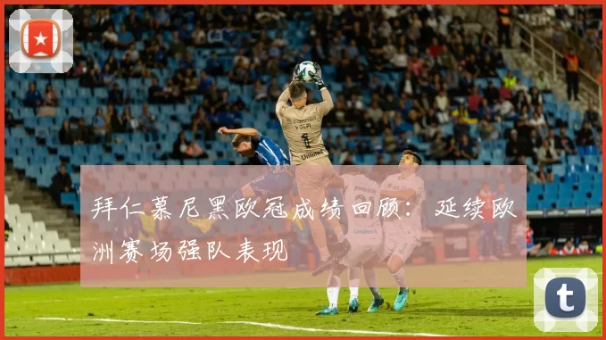 拜仁慕尼黑欧冠成绩回顾:延续欧洲赛场强队表现