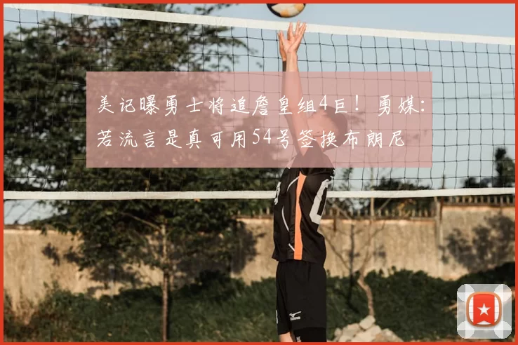 美记曝勇士将追詹皇组4巨！勇媒：若流言是真可用54号签换布朗尼