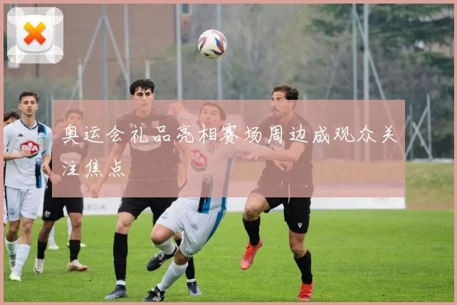 奥运会礼品亮相赛场周边成观众关注焦点