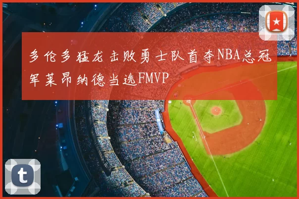 多伦多猛龙击败勇士队首夺NBA总冠军莱昂纳德当选FMVP