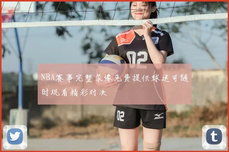 NBA赛事完整录像免费提供球迷可随时观看精彩对决