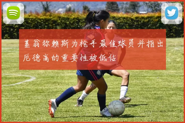 基翁称赖斯为枪手最佳球员并指出厄德高的重要性被低估