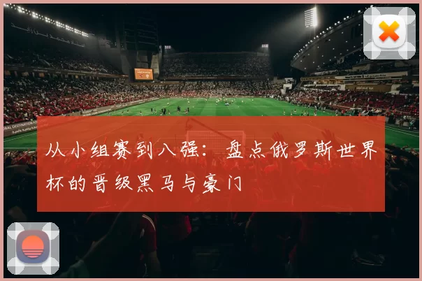 从小组赛到八强：盘点俄罗斯世界杯的晋级黑马与豪门