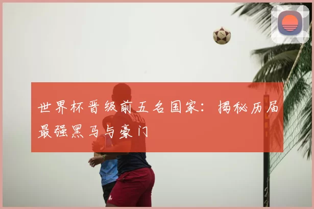 世界杯晋级前五名国家：揭秘历届最强黑马与豪门