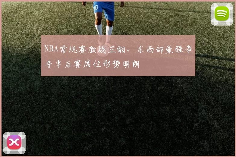 NBA常规赛激战正酣，东西部豪强争夺季后赛席位形势明朗