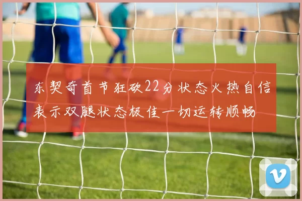 东契奇首节狂砍22分状态火热自信表示双腿状态极佳一切运转顺畅