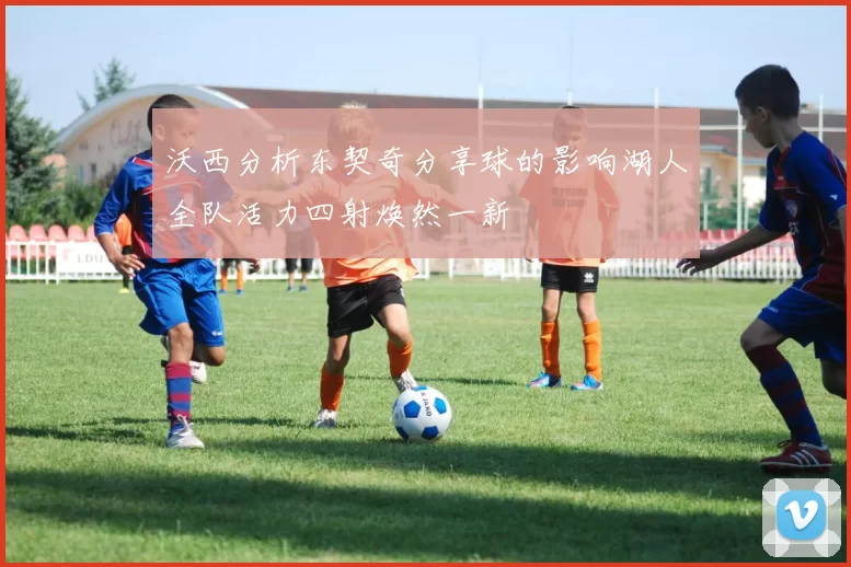 沃西分析东契奇分享球的影响湖人全队活力四射焕然一新