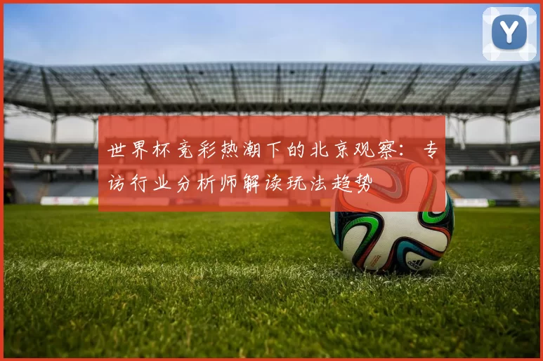 世界杯竞彩热潮下的北京观察:专访行业分析师解读玩法趋势