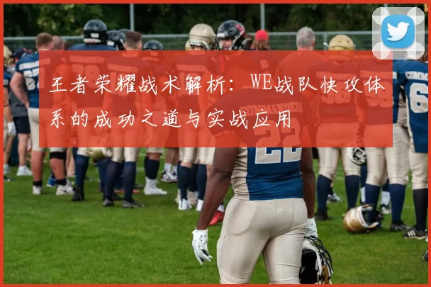 王者荣耀战术解析:WE战队快攻体系的成功之道与实战应用