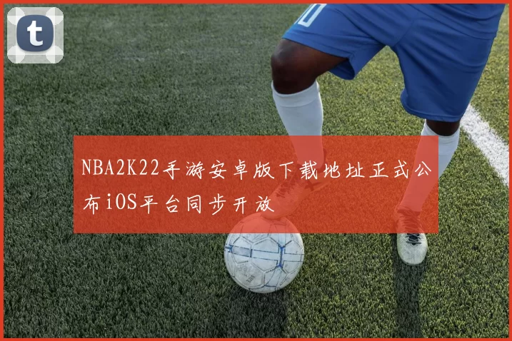 NBA2K22手游安卓版下载地址正式公布iOS平台同步开放