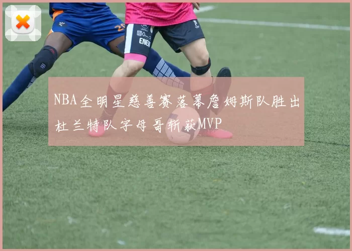 NBA全明星慈善赛落幕詹姆斯队胜出杜兰特队字母哥斩获MVP