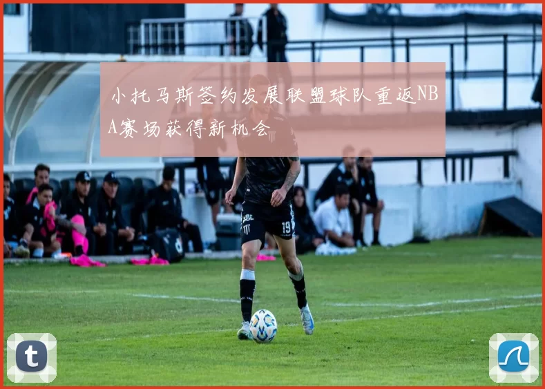 小托马斯签约发展联盟球队重返NBA赛场获得新机会