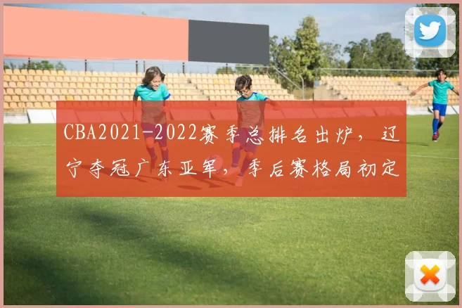 CBA2021-2022赛季总排名出炉，辽宁夺冠广东亚军，季后赛格局初定