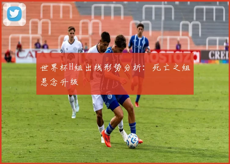 世界杯H组出线形势分析：死亡之组悬念升级