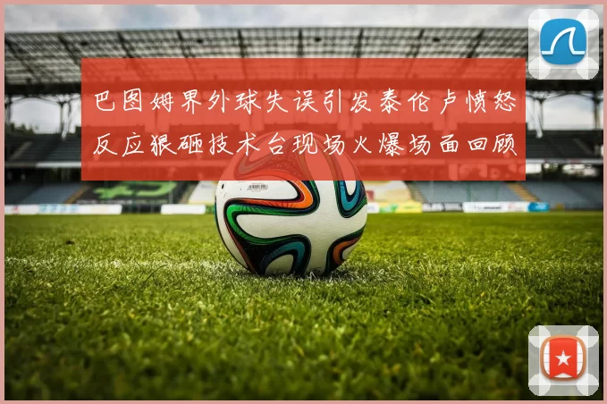 巴图姆界外球失误引发泰伦卢愤怒反应狠砸技术台现场火爆场面回顾