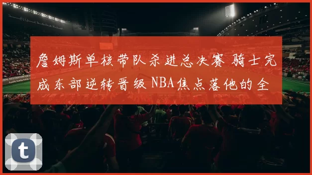 詹姆斯单核带队杀进总决赛 骑士完成东部逆转晋级 NBA焦点落他的全面表现上