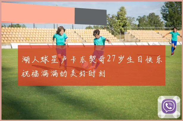 湖人球星卢卡东契奇27岁生日快乐祝福满满的美好时刻