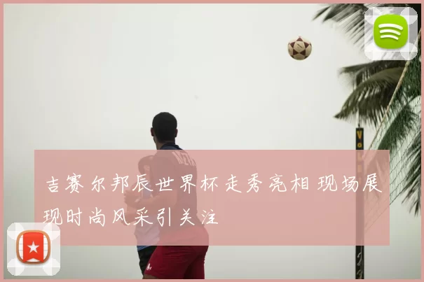 吉赛尔邦辰世界杯走秀亮相 现场展现时尚风采引关注