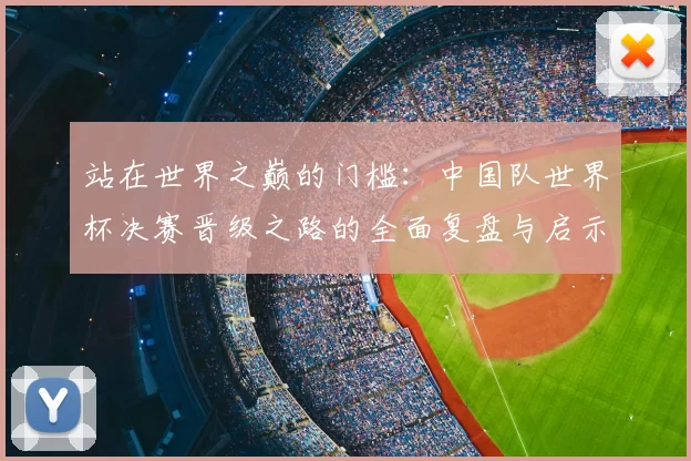 站在世界之巅的门槛:中国队世界杯决赛晋级之路的全面复盘与启示