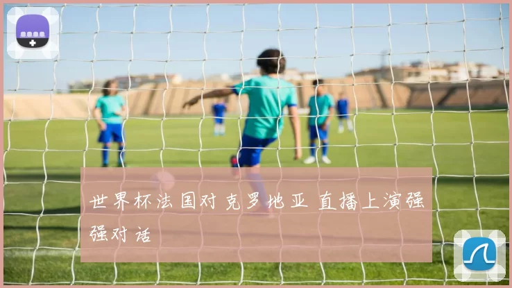 世界杯法国对克罗地亚 直播上演强强对话
