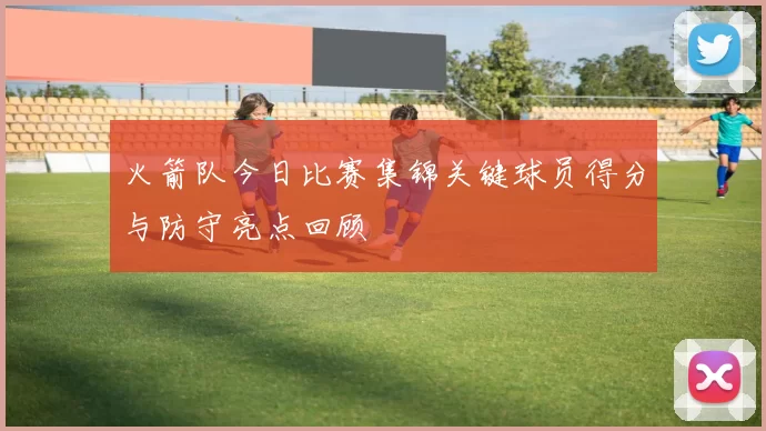 火箭队今日比赛集锦关键球员得分与防守亮点回顾