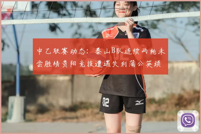 中乙联赛动态:泰山B队连续两轮未尝胜绩贵阳竞技遭遇失利蒲公英顽强战平
